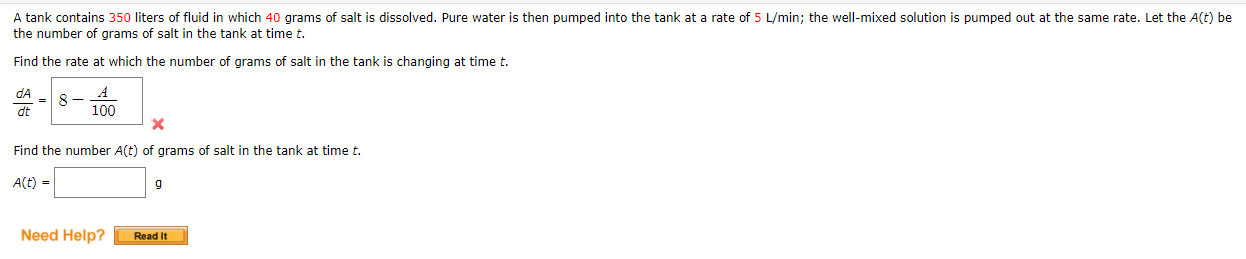A tank contains 350 liters of fluid in which 40 grams of salt is dissolved. Pure water is then pumped into the tank at a rate of 5 L/min; the well-mixed solution is pumped out at the same rate. Let the A(t) be
the number of grams of salt in the tank at time t.
Find the rate at which the number of grams of salt in the tank is changing at time t.
dA
= 8
dt
100
Find the number A(t) of grams of salt in the tank at time t.
A(t) =
