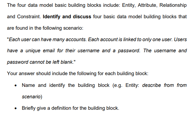 The four data model basic building blocks include: Entity, Attribute, Relationship
and Constraint. Identify and discuss four basic data model building blocks that
are found in the following scenario:
"Each user can have many accounts. Each account is linked to only one user. Users
have a unique email for their username and a password. The username and
password cannot be left blank."
Your answer should include the following for each building block:
• Name and identify the building block (e.g. Entity: describe from from
scenario)
• Briefly give a definition for the building block.
