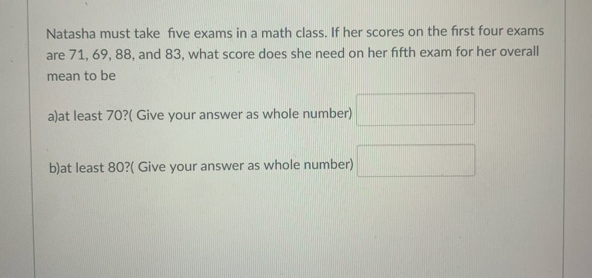 Natasha must take five exams in a math class. If her scores on the first four exams
are 71, 69, 88, and 83, what score does she need on her fifth exam for her overall
mean to be
a)at least 70?( Give your answer as whole number)
b)at least 80?( Give your answer as whole number)
