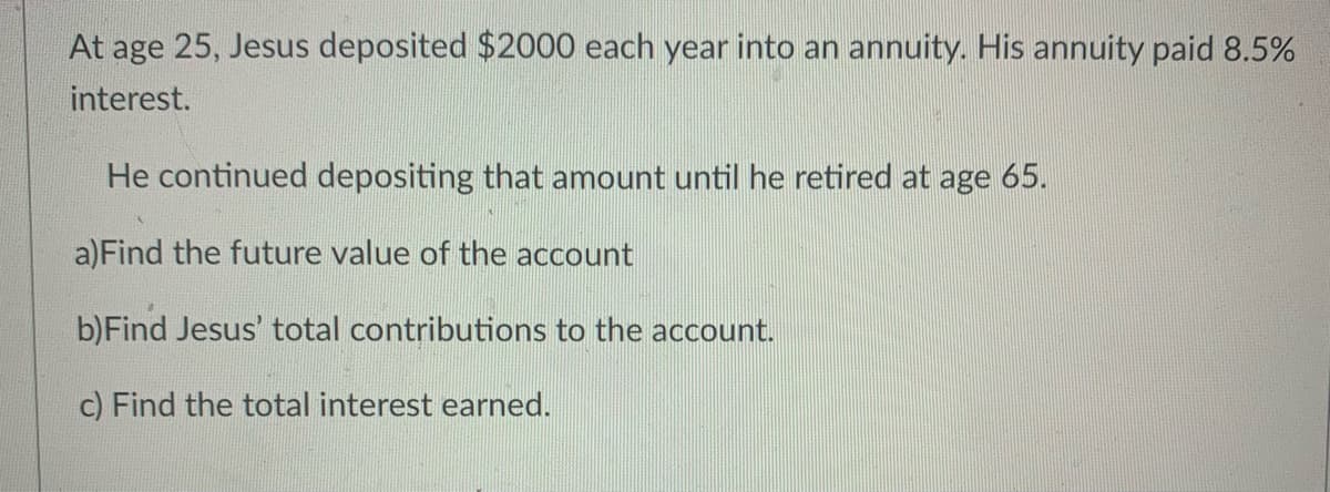 At age 25, Jesus deposited $2000 each year into an annuity. His annuity paid 8.5%
interest.
He continued depositing that amount until he retired at age 65.
a)Find the future value of the account
b)Find Jesus' total contributions to the account.
c) Find the total interest earned.
