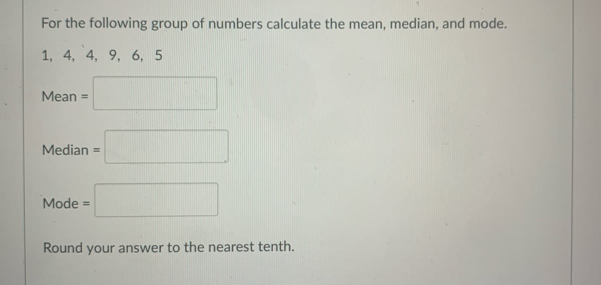 For the following group of numbers calculate the mean, median, and mode.
1, 4, 4, 9, 6, 5
Mean =
Median =
Mode =
Round your answer to the nearest tenth.
