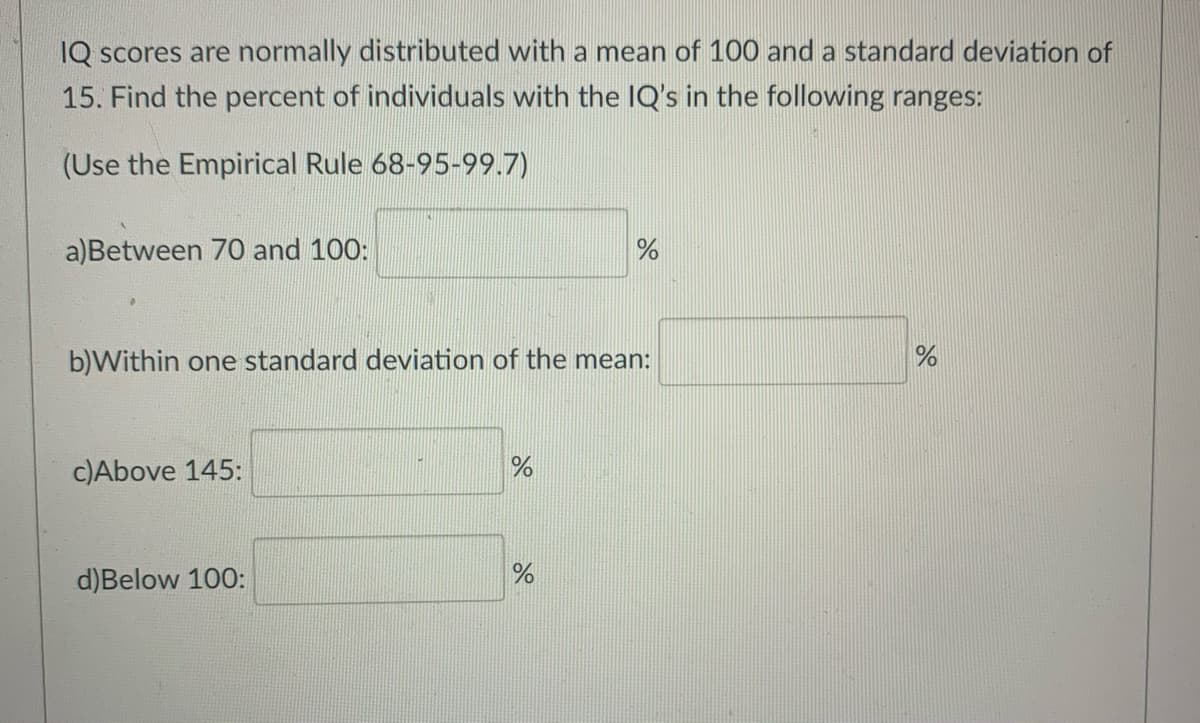 IQ scores are normally distributed with a mean of 100 and a standard deviation of
15. Find the percent of individuals with the IQ's in the following ranges:
(Use the Empirical Rule 68-95-99.7)
a)Between 70 and 100:
b)Within one standard deviation of the mean:
c)Above 145:
d)Below 100:
