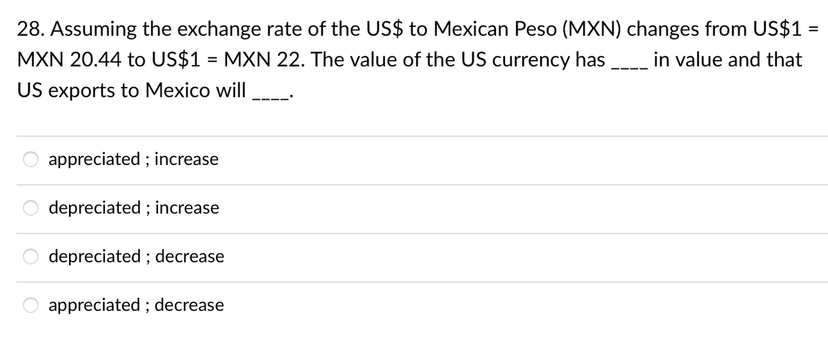 28. Assuming the exchange rate of the US$ to Mexican Peso (MXN) changes from US$1
MXN 20.44 to US$1 = MXN 22. The value of the US currency has _ in value and that
%3D
US exports to Mexico will
appreciated ; increase
depreciated ; increase
depreciated ; decrease
appreciated ; decrease
