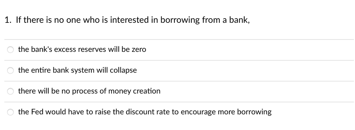 1. If there is no one who is interested in borrowing from a bank,
the bank's excess reserves will be zero
the entire bank system will collapse
there will be no process of money creation
the Fed would have to raise the discount rate to encourage more borrowing

