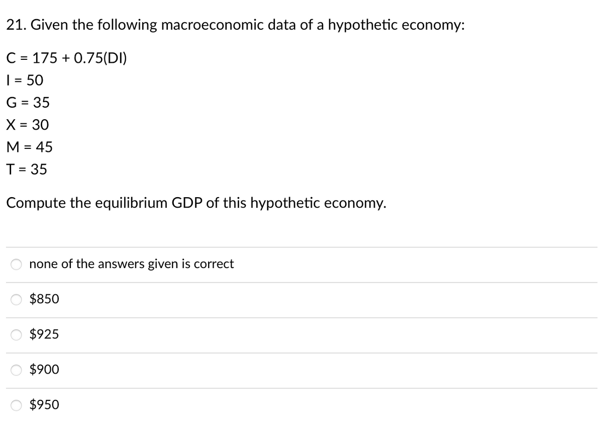 21. Given the following macroeconomic data of a hypothetic economy:
C = 175 + 0.75(DI)
| = 50
G = 35
X = 30
%3D
M = 45
T = 35
Compute the equilibrium GDP of this hypothetic economy.
none of the answers given is correct
$850
$925
$900
$950
