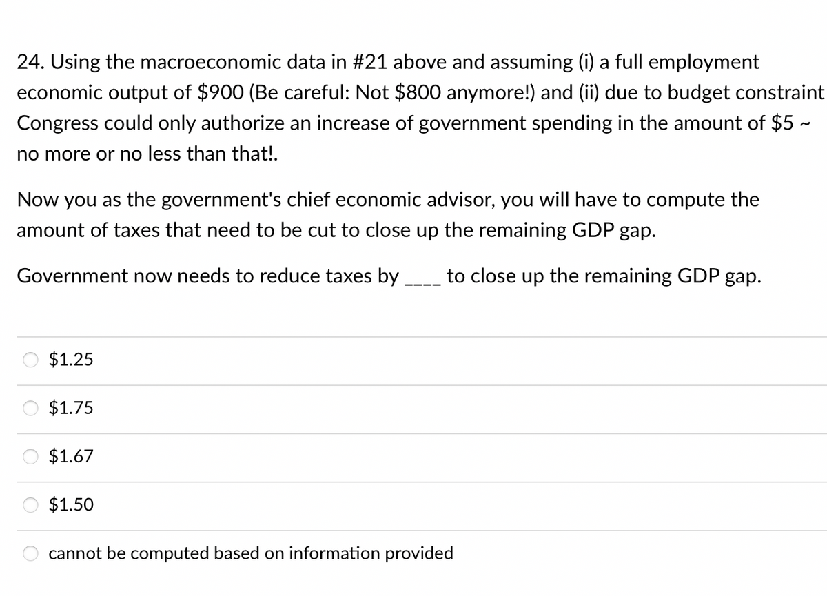 24. Using the macroeconomic data in #21 above and assuming (i) a full employment
economic output of $900 (Be careful: Not $800 anymore!) and (ii) due to budget constraint
Congress could only authorize an increase of government spending in the amount of $5 -
no more or no less than that!.
Now you as the government's chief economic advisor, you will have to compute the
amount of taxes that need to be cut to close up the remaining GDP gap.
Government now needs to reduce taxes by
to close up the remaining GDP gap.
$1.25
$1.75
$1.67
$1.50
cannot be computed based on information provided
