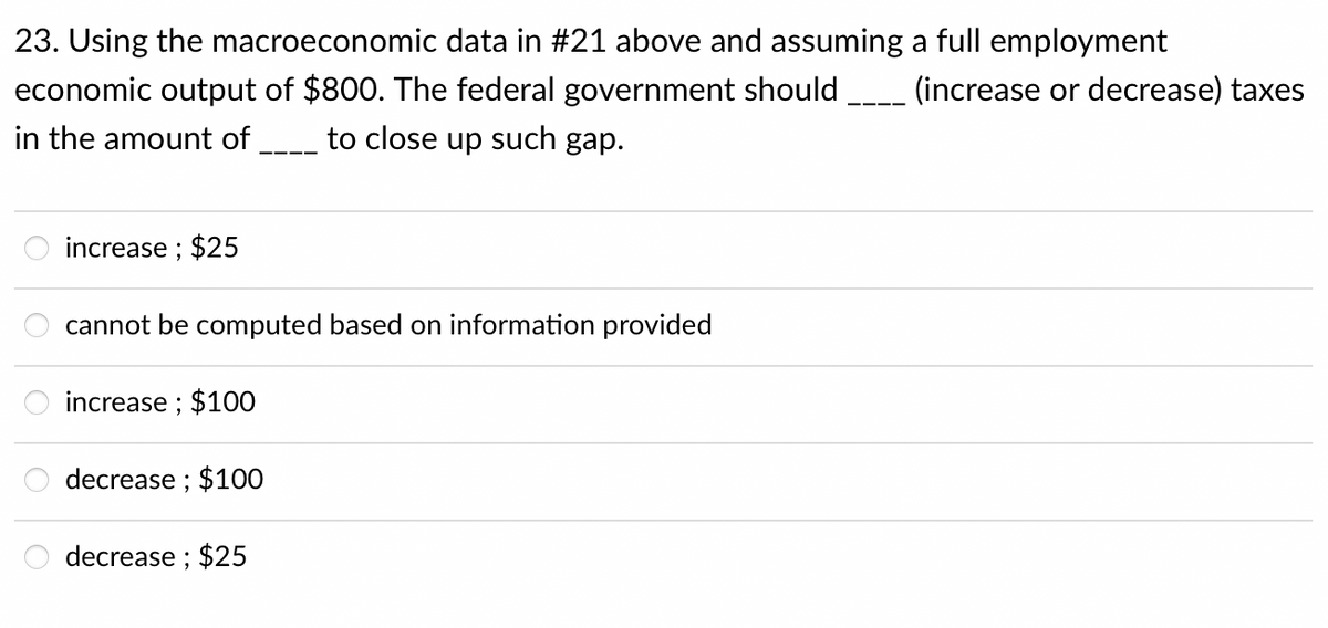 23. Using the macroeconomic data in #21 above and assuming a full employment
economic output of $800. The federal government should _ (increase or decrease) taxes
in the amount of
to close up such gap.
increase ; $25
cannot be computed based on information provided
increase ; $100
decrease ; $100
decrease ; $25

