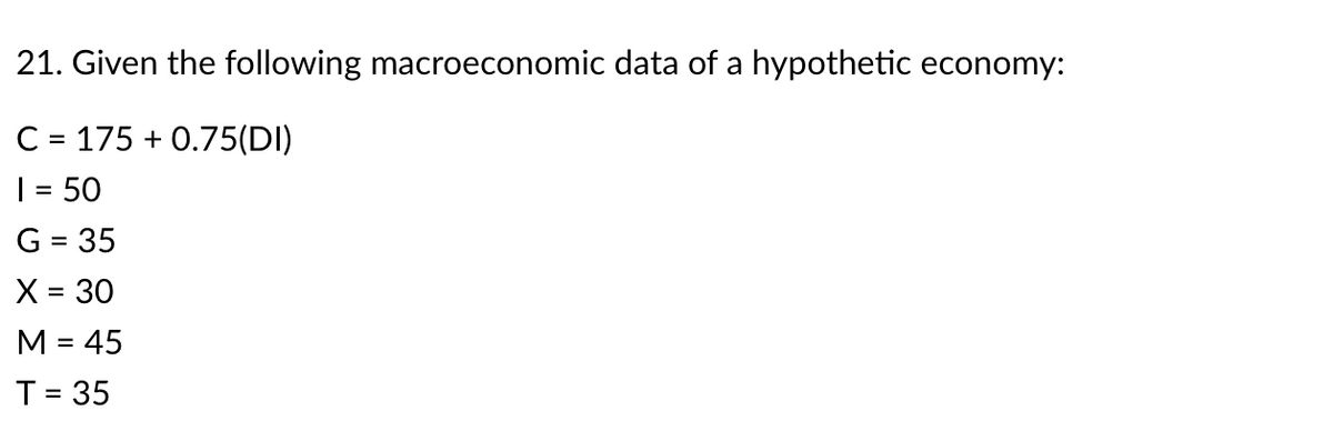 21. Given the following macroeconomic data of a hypothetic economy:
C = 175 + 0.75(DI)
| = 50
G = 35
X = 30
M = 45
%D
T= 35
%3D
