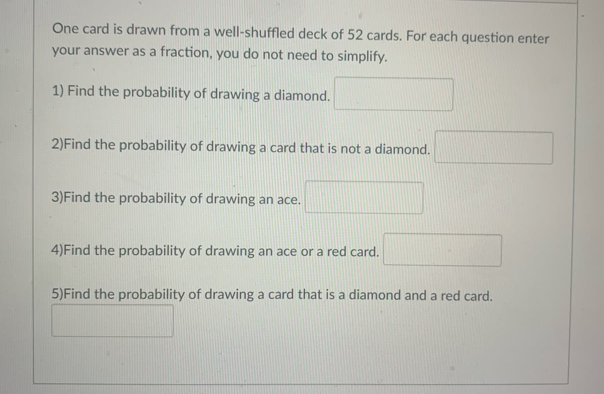 One card is drawn from a well-shuffled deck of 52 cards. For each question enter
your answer as a fraction, you do not need to simplify.
1) Find the probability of drawing a diamond.
2)Find the probability of drawing a card that is not a diamond.
3)Find the probability of drawing an ace.
4)Find the probability of drawing an ace or a red card.
5)Find the probability of drawing a card that is a diamond and a red card.
