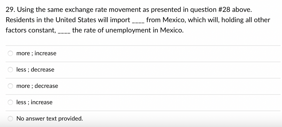 29. Using the same exchange rate movement as presented in question #28 above.
Residents in the United States will import
from Mexico, which will, holding all other
factors constant,
the rate of unemployment in Mexico.
more ; increase
less ; decrease
more ; decrease
less ; increase
No answer text provided.
