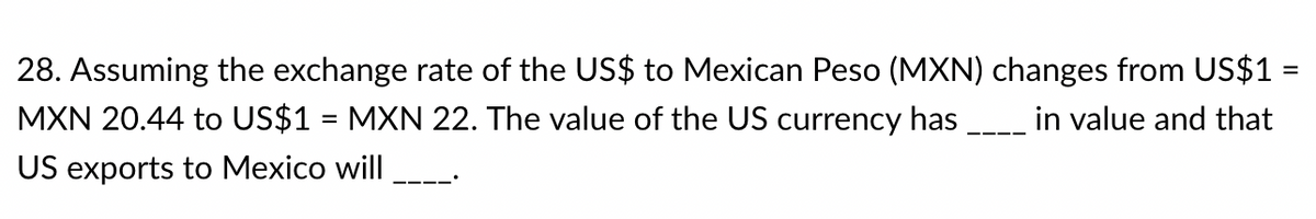 28. Assuming the exchange rate of the US$ to Mexican Peso (MXN) changes from US$1 =
MXN 20.44 to US$1 = MXN 22. The value of the US currency has
in value and that
%3D
US exports to Mexico will
