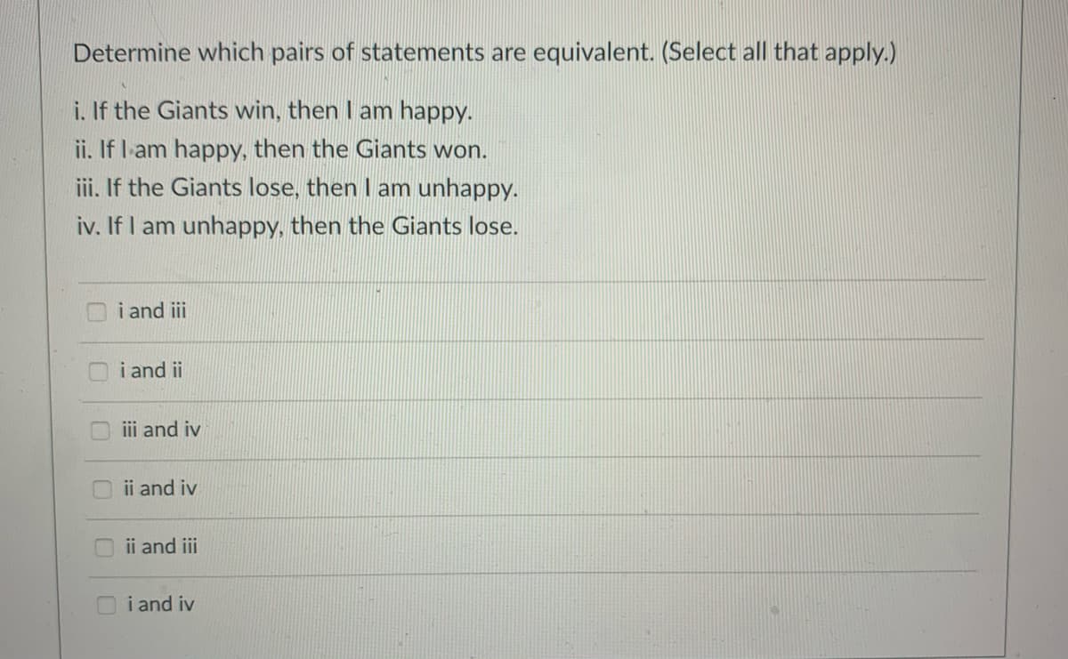 Determine which pairs of statements are equivalent. (Select all that apply.)
i. If the Giants win, then I am happy.
ii. If l-am happy, then the Giants won.
iii. If the Giants lose, then I am unhappy.
iv. If I am unhappy, then the Giants lose.
i and iii
i and ii
ii and iv
ii and iv
ii and iii
i and iv
