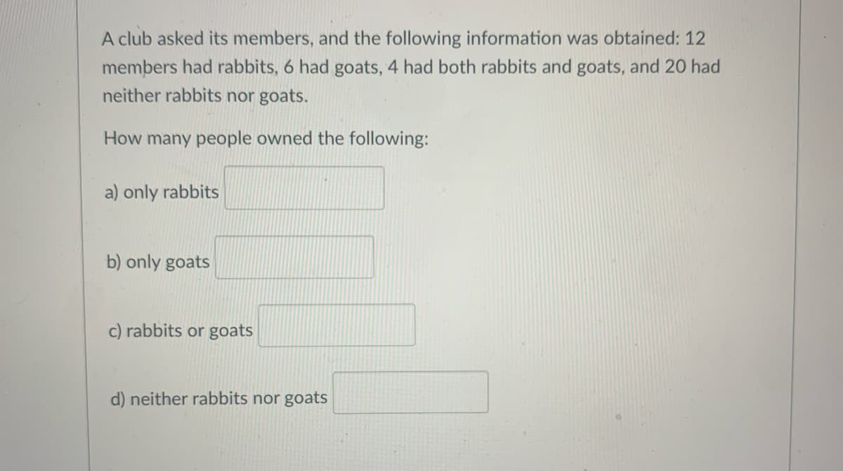 A club asked its members, and the following information was obtained: 12
members had rabbits, 6 had goats, 4 had both rabbits and goats, and 20 had
neither rabbits nor goats.
How many people owned the following:
a) only rabbits
b) only goats
c) rabbits or goats
d) neither rabbits nor goats
