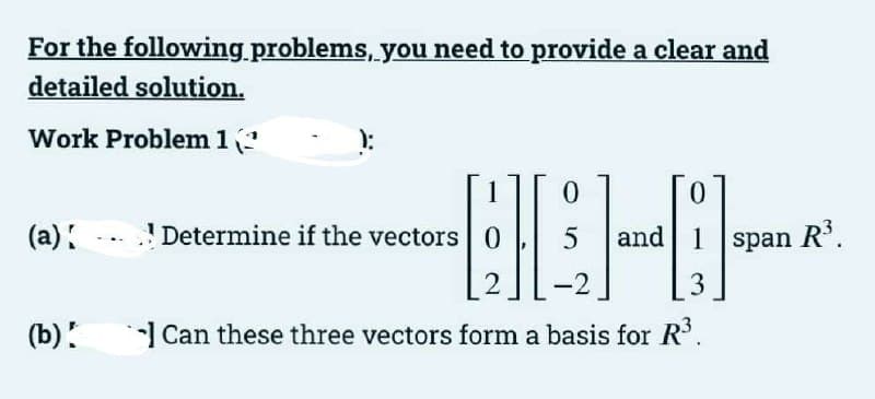 For the following.problems, you need to provide a clear and
detailed solution.
Work Problem 1?
--EE-E-
1
0.
(a):
! Determine if the vectors 0
and 1 span R'.
3
(b)!
Can these three vectors form a basis for R.
