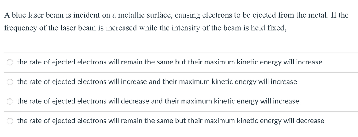 A blue laser beam is incident on a metallic surface, causing electrons to be ejected from the metal. If the
frequency of the laser beam is increased while the intensity of the beam is held fixed,
the rate of ejected electrons will remain the same but their maximum kinetic energy will increase.
the rate of ejected electrons will increase and their maximum kinetic energy will increase
the rate of ejected electrons will decrease and their maximum kinetic energy will increase.
the rate of ejected electrons will remain the same but their maximum kinetic energy will decrease
