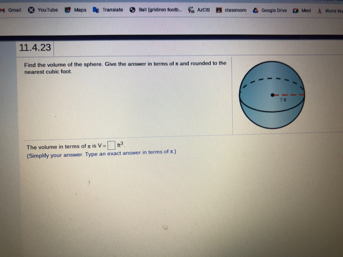 M Gmail
YouTube
Maps
Translate
6 Ball (gridiron footb.. AZCIS
A classroom
Google Drive
Meet
A World Wa
11.4.23
Find the volume of the sphere. Give the answer in terms of z and rounded to the
nearest cubic foot.
7 ft
The volume in terms of z is V =
ft3.
(Simplify your answer. Type an exact answer in terms of r.)
