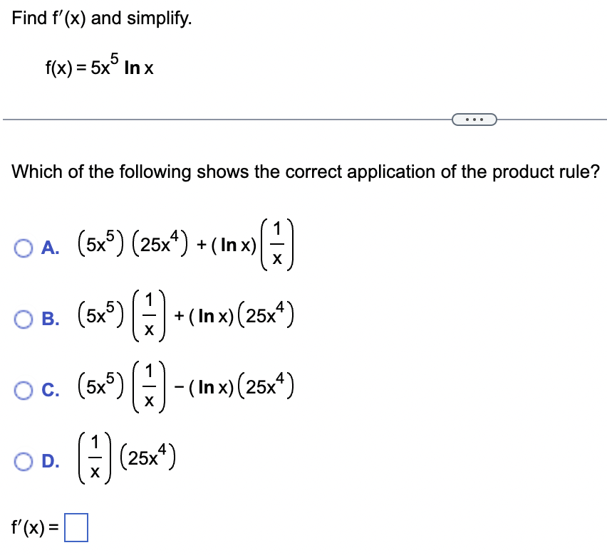 Find f'(x) and simplify.
f(x) = 5x5 In x
Which of the following shows the correct application of the product rule?
OA. (5x5) (25x4) + (In x)
O B. (5x5)
O c.
O D.
f'(x) =
(1)
X
(5x5) (17) + (In x) (25x¹)
X
(5x5) (-1)-(Inx) (25x¹)
(+) (25x¹)
X