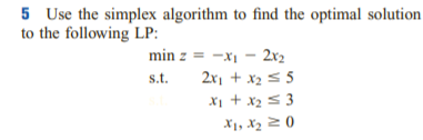 5 Use the simplex algorithm to find the optimal solution
to the following LP:
min z = -x1 - 2x2
s.t.
2x1 + x2 s 5
X1 + x2 5 3
X1, X2 2 0
