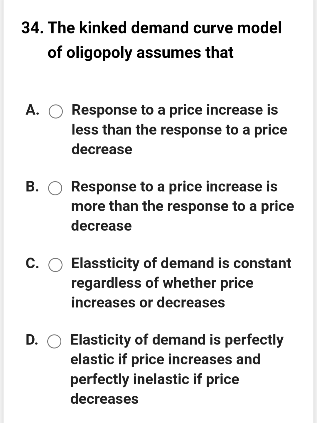 34. The kinked demand curve model
of oligopoly assumes that
A. O Response to a price increase is
less than the response to a price
decrease
B. O Response to a price increase is
more than the response to a price
decrease
C. O Elassticity of demand is constant
regardless of whether price
increases or decreases
D. O Elasticity of demand is perfectly
elastic if price increases and
perfectly inelastic if price
decreases
