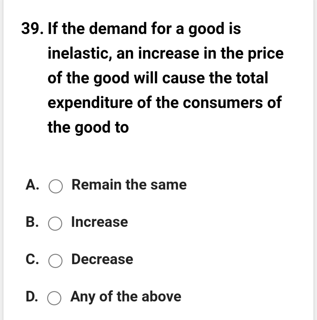 39. If the demand for a good is
inelastic, an increase in the price
of the good will cause the total
expenditure of the consumers of
the good to
A. O Remain the same
B. O Increase
C. O Decrease
D. O Any of the above
