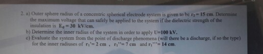 2. a) Outer sphere radius of a concentric spherical electrode system is given to be 2-15 cm. Determine
the maximum voltage that can safely be applied to the system if the dielectric strength of the
insulation is E-30 kV/em.
b) Determine the inner radius of the system in order to apply U-100 kV.
e) Evaluate the system from the point of discharge phenomena (will there be a discharge, if so the type)
for the inner radiuses of r-2 cm, n"=7 cm and r,"- 14 em.
