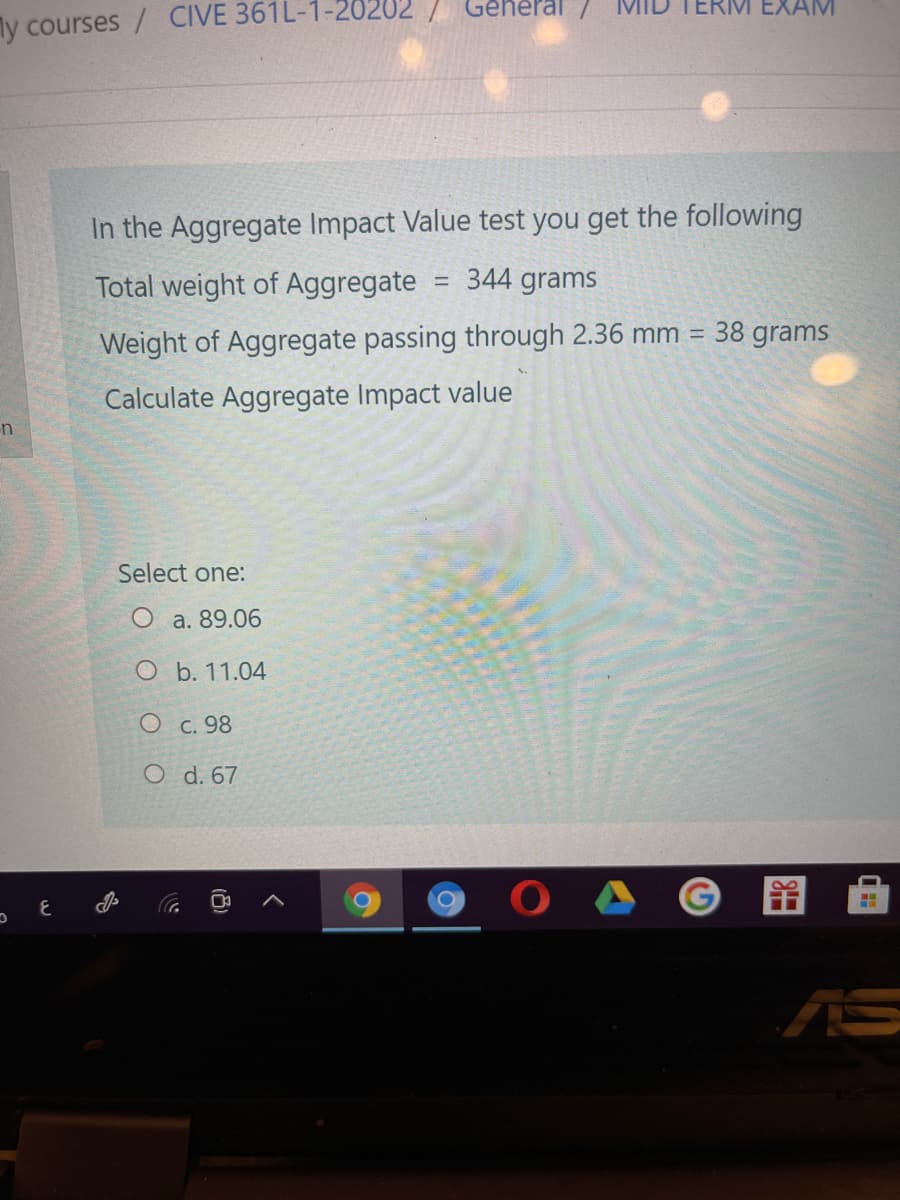 Genel
ERM EXAM
ly courses / CIVE 361L-1-20
In the Aggregate Impact Value test you get the following
Total weight of Aggregate
344 grams
%3D
38 grams
Weight of Aggregate passing through 2.36 mm
Calculate Aggregate Impact value
Select one:
O a. 89.06
O b. 11.04
O C. 98
O d. 67
AS
(8)
