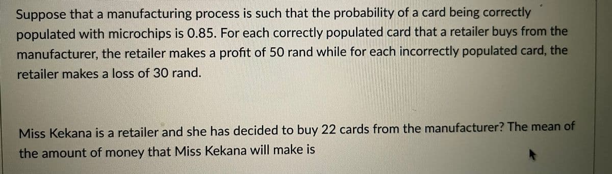 Suppose that a manufacturing process is such that the probability of a card being correctly
populated with microchips is 0.85. For each correctly populated card that a retailer buys from the
manufacturer, the retailer makes a profit of 50 rand while for each incorrectly populated card, the
retailer makes a loss of 30 rand.
Miss Kekana is a retailer and she has decided to buy 22 cards from the manufacturer? The mean of
the amount of money that Miss Kekana will make is