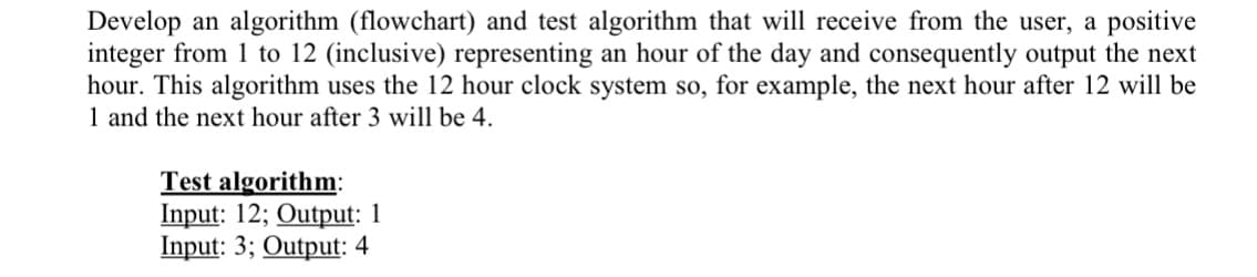 Develop an algorithm (flowchart) and test algorithm that will receive from the user, a positive
integer from 1 to 12 (inclusive) representing an hour of the day and consequently output the next
hour. This algorithm uses the 12 hour clock system so, for example, the next hour after 12 will be
1 and the next hour after 3 will be 4.
Test algorithm:
Input: 12; Output: 1
Input: 3; Output: 4
