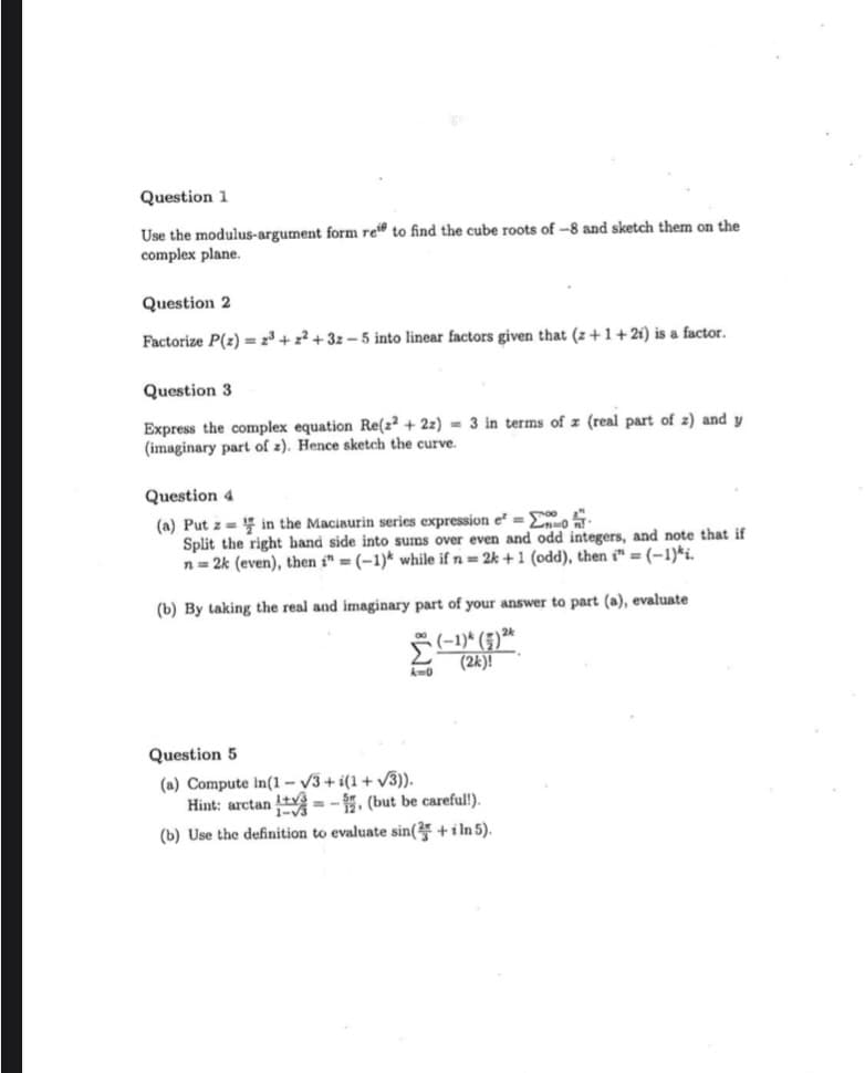 Question 1
Use the modulus-argument form ret to find the cube roots of -8 and sketch them on the
complex plane.
Question 2
Factorize P(z) = 2³ + z² + 3z – 5 into linear factors given that (z +1+2i) is a factor.
Question 3
Express the complex equation Re(z² + 2z) = 3 in terms of z (real part of z) and y
(imaginary part of z). Hence sketch the curve.
Question 4
(a) Put z = in the Maciaurin series expression e = Eo
Split the right hand side into sums over even and odd integers, and note that if
n = 2k (even), then i" = (-1)* while if n = 2k + 1 (odd), then t" = (-1)*i.
(b) By taking the real and imaginary part of your answer to part (a), evaluate
(2k)!
Question 5
(a) Compute In(1 – V3+ i(1+ v3)).
Hint: arctan t = - 5, (but be careful!).
(b) Use the definition to evaluate sin(2 +i ln 5).
