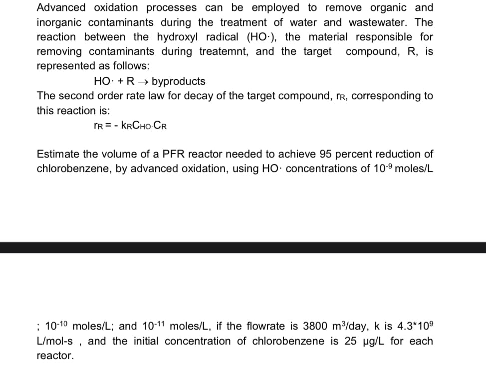 Advanced oxidation processes can be employed to remove organic and
inorganic contaminants during the treatment of water and wastewater. The
reaction between the hydroxyl radical (HO), the material responsible for
removing contaminants during treatemnt, and the target compound, R, is
represented as follows:
HO. + R → byproducts
The second order rate law for decay of the target compound, rR, corresponding to
this reaction is:
TR KRCHO-CR
Estimate the volume of a PFR reactor needed to achieve 95 percent reduction of
chlorobenzene, by advanced oxidation, using HO concentrations of 10-9 moles/L
; 10-10 moles/L; and 10-11 moles/L, if the flowrate is 3800 m³/day, k is 4.3*10⁹
L/mol-s and the initial concentration of chlorobenzene is 25 µg/L for each
reactor.