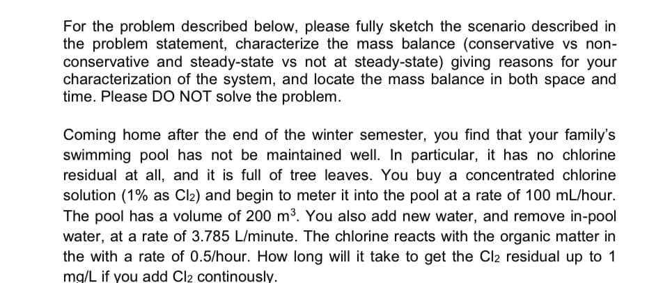 For the problem described below, please fully sketch the scenario described in
the problem statement, characterize the mass balance (conservative vs non-
conservative and steady-state vs not at steady-state) giving reasons for your
characterization of the system, and locate the mass balance in both space and
time. Please DO NOT solve the problem.
Coming home after the end of the winter semester, you find that your family's
swimming pool has not be maintained well. In particular, it has no chlorine
residual at all, and it is full of tree leaves. You buy a concentrated chlorine
solution (1% as Cl₂) and begin to meter it into the pool at a rate of 100 mL/hour.
The pool has a volume of 200 m³. You also add new water, and remove in-pool
water, at a rate of 3.785 L/minute. The chlorine reacts with the organic matter in
the with a rate of 0.5/hour. How long will it take to get the Cl2 residual up to 1
mg/L if you add Cl2 continously.