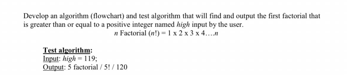 Develop an algorithm (flowchart) and test algorithm that will find and output the first factorial that
is greater than or equal to a positive integer named high input by the user.
n Factorial (n!) = 1 x 2 x 3 x 4...n
Test algorithm:
Input: high= 119;
Output: 5 factorial / 5! / 120
