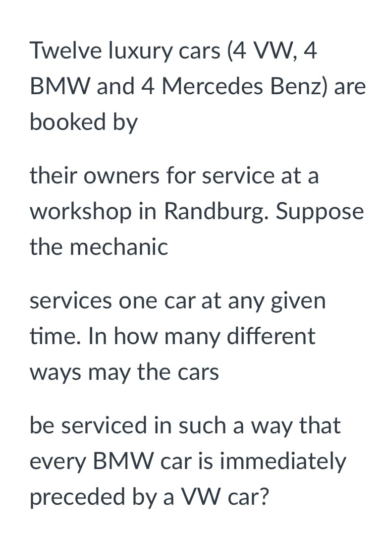 Twelve luxury cars (4 VW, 4
BMW and 4 Mercedes Benz) are
booked by
their owners for service at a
workshop in Randburg. Suppose
the mechanic
services one car at any given
time. In how many different
ways may the cars
be serviced in such a way that
every BMW car is immediately
preceded by a VW car?