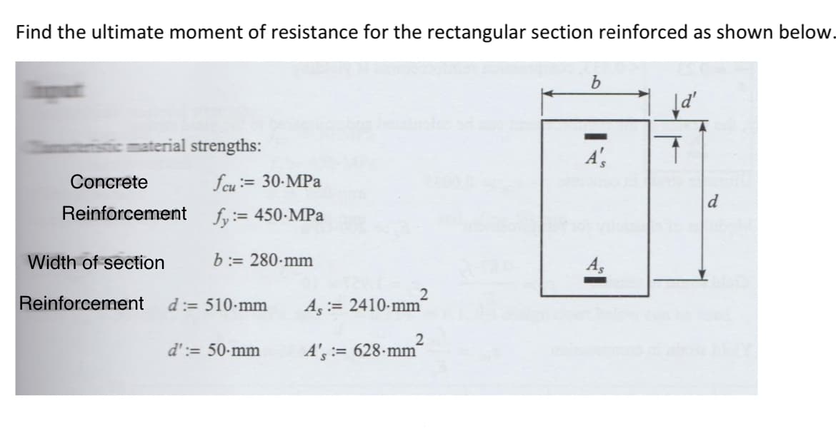 Find the ultimate moment of resistance for the rectangular section reinforced as shown below.
material strengths:
Concrete
Reinforcement
Width of section
Reinforcement
fcu= 30-MPa
fy:= 450-MPa
b:= 280 mm
d:= 510 mm
d':= 50-mm
2
A, 2410-mm
A's:= 628-mm
2
b
A',
Hi
As