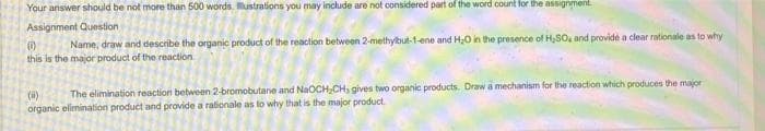 Your answer should be not more than 500 words. ustrations you may include are not considered part of the word count for the assignment.
Assignment Question
()
Name, draw and describe the organic product of the reaction between 2-methylbut-1-ene and H;0 in the presence of H,SO, and providé a clear rationale as to why
this is the major product of the reaction
The elimination reaction between 2-bromobutane and NaOCH,CH, gives two organic products. Draw a mechanism for the reaction which produces the major
(i)
organic elimination product and provide a rationale as lo why that is the major product.
