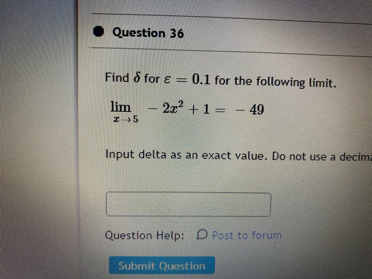 Question 36
Find o for ɛ
0.1 for the following limit.
lim
2x +1 =
49
Input delta as an exact value. Do not use a decima
Question Help: O Post to forum
Submit Question
