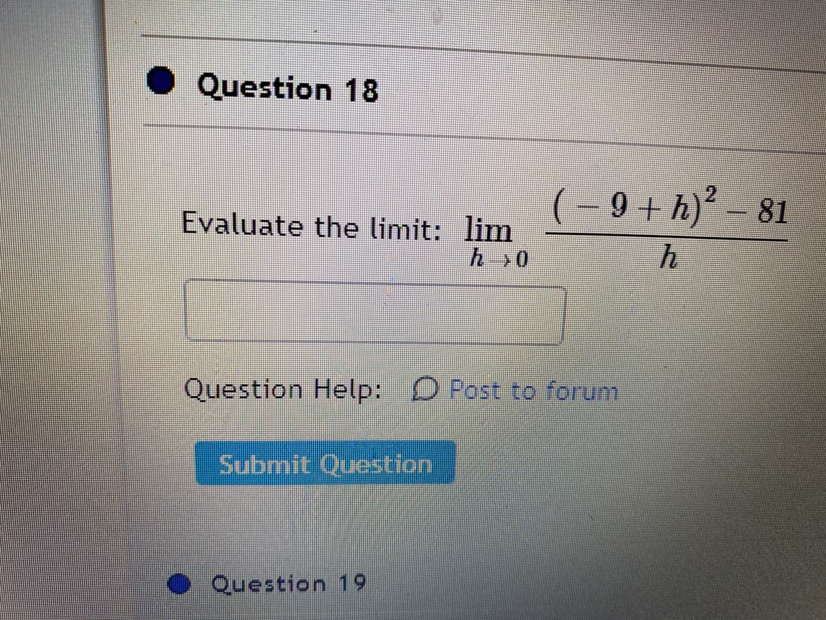 Question 18
(- 9 + h)' – 81
Evaluate the limit: lim
h>0
Question Help: D Post to forum
Submit Question
Question 19
