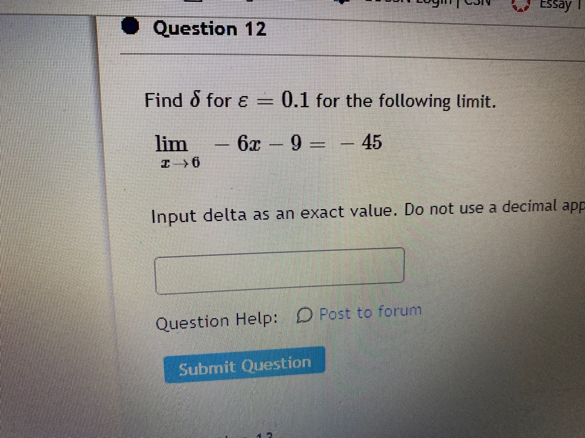 Essay 1
Question 12
Find & for e = 0.1 for the following limit.
lim
6x -9 =- 45
%3D
エ 0
Input delta as an exact value. Do not use a decimal app
Question Help: O Post to forum
Submit Question
