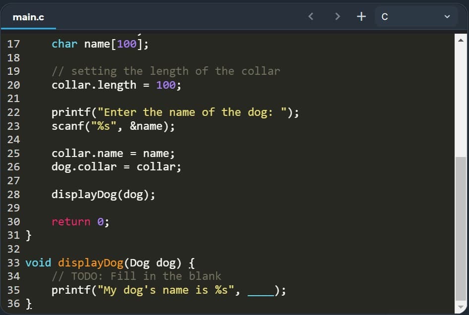 main.c
> + c
17
char name[100];
18
// setting the length of the collar
collar.length = 100;
19
20
21
printf("Enter the name of the dog: ");
scanf("%s", &name);
22
23
24
25
collar.name = name;
26
dog.collar = collar;
27
28
displayDog(dog);
29
30
return 0;
31 }
32
33 void displayDog(Dog dog) {
// TODO: Fill in the blank
printf("My dog's name is %s",
34
35
_);
36 }.
