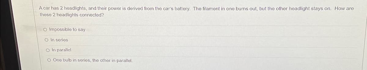 A car has 2 headlights, and their power is derived from the car's battery. The filament in one burns out, but the other headlight stays on. How are
these 2 headlights connected?
O Impossible to say
O In series
O In parallel
O One bulb in series, the other in parallel.