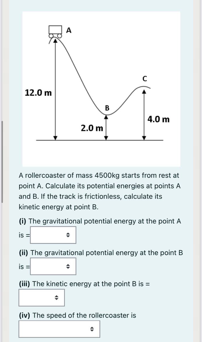 A
12.0 m
В
4.0 m
2.0 m
A rollercoaster of mass 4500kg starts from rest at
point A. Calculate its potential energies at points A
and B. If the track is frictionless, calculate its
kinetic energy at point B.
(i) The gravitational potential energy at the point A
is =
(ii) The gravitational potential energy at the point B
is =
(iii) The kinetic energy at the point B is =
(iv) The speed of the rollercoaster is
