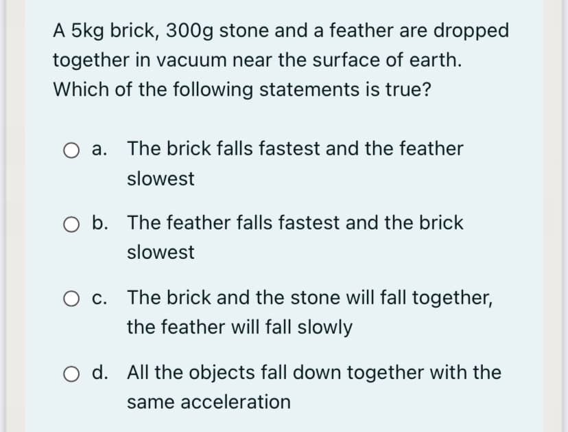 A 5kg brick, 300g stone and a feather are dropped
together in vacuum near the surface of earth.
Which of the following statements is true?
a. The brick falls fastest and the feather
slowest
O b. The feather falls fastest and the brick
slowest
O c. The brick and the stone will fall together,
the feather will fall slowly
O d. All the objects fall down together with the
same acceleration
