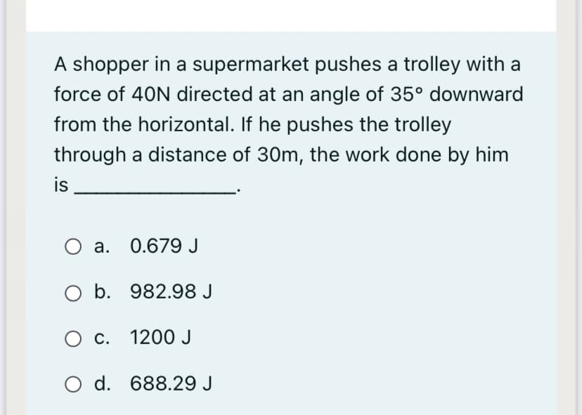 A shopper in a supermarket pushes a trolley with a
force of 40N directed at an angle of 35° downward
from the horizontal. If he pushes the trolley
through a distance of 30m, the work done by him
is
a. 0.679 J
O b. 982.98 J
O c. 1200 J
O d. 688.29 J
