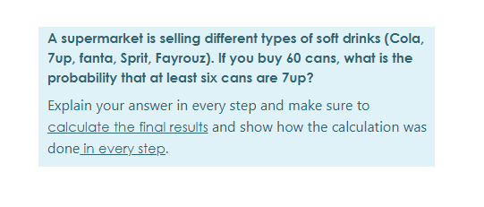 A supermarket is selling different types of soft drinks (Cola,
7up, fanta, Sprit, Fayrouz). If you buy 60 cans, what is the
probability that at least six cans are 7up?
Explain your answer in every step and make sure to
calculate the final results and show how the calculation was
done in every step.
