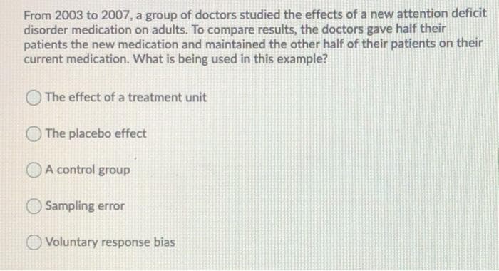 From 2003 to 2007, a group of doctors studied the effects of a new attention deficit
disorder medication on adults. To compare results, the doctors gave half their
patients the new medication and maintained the other half of their patients on their
current medication. What is being used in this example?
The effect of a treatment unit
The placebo effect
A control group
Sampling error
O Voluntary response bias
