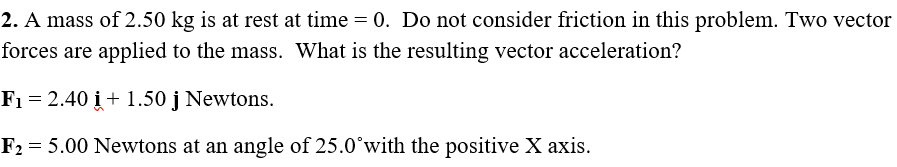 2. A mass of 2.50 kg is at rest at time = 0. Do not consider friction in this problem. Two vector
forces are applied to the mass. What is the resulting vector acceleration?
F1 = 2.40 i + 1.50 j Newtons.
F2 = 5.00 Newtons at an angle of 25.0°with the positive X axis.
