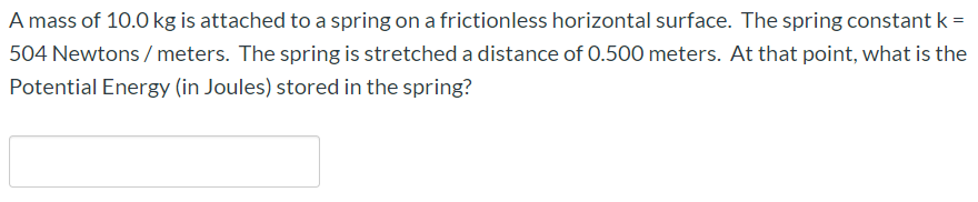 A mass of 10.0 kg is attached to a spring on a frictionless horizontal surface. The spring constant k =
504 Newtons / meters. The spring is stretched a distance of 0.500 meters. At that point, what is the
Potential Energy (in Joules) stored in the spring?
