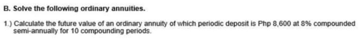 B. Solve the following ordinary annuities.
1.) Calculate the future value of an ordinary annuity of which periodic deposit is Php 8,600 at 8% compounded
semi-annually for 10 compounding periods.
