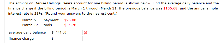 The activity on Denise Hellings' Sears account for one billing period is shown below. Find the average daily balance and
finance charge if the billing period is March 1 through March 31, the previous balance was $156.68, and the annual simp
interest rate is 21%. (Round your answers to the nearest cent.)
March 5
payment
$25.00
March 17 tools
$34.78
average daily balance
$ 141.00
finance charge
