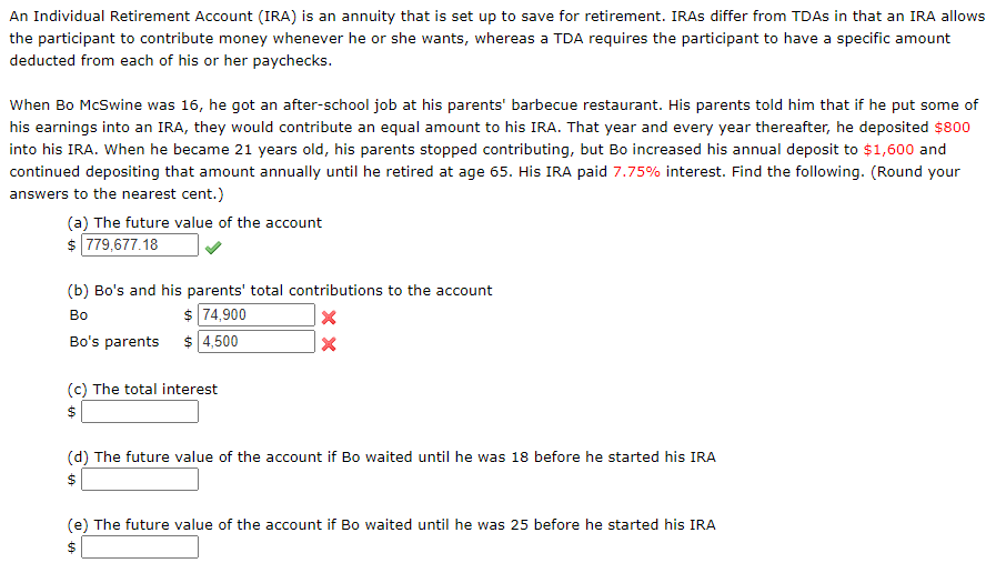 When Bo McSwine was 16, he got an after-school job at his parents' barbecue restaurant. His parents told him that if he put some of
his earnings into an IRA, they would contribute an equal amount to his IRA. That year and every year thereafter, he deposited $800
into his IRA. When he became 21 years old, his parents stopped contributing, but Bo increased his annual deposit to $1,600 and
continued depositing that amount annually until he retired at age 65. His IRA paid 7.75% interest. Find the following. (Round your
answers to the nearest cent.)
(a) The future value of the account
$ 779,677.18
(b) Bo's and his parents' total contributions to the account
$ 74,900
Bo's parents $ 4,500
Во
(c) The total interest
(d) The future value of the account if Bo waited until he was 18 before he started his IRA
%24
